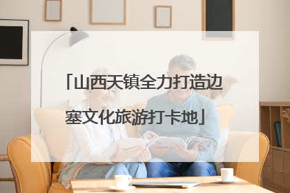 山西天镇全力打造边塞文化旅游打卡地