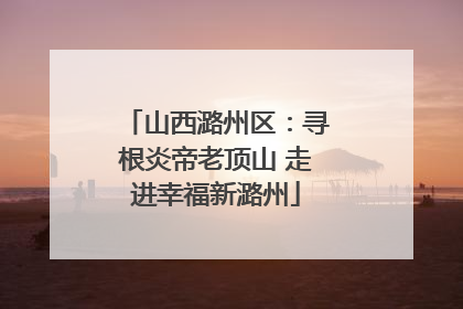 山西潞州区：寻根炎帝老顶山 走进幸福新潞州