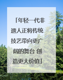 年轻一代非遗人正将传统技艺带向更广阔的舞台 创造更大价值
