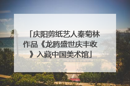 庆阳剪纸艺人秦菊林作品《龙腾盛世庆丰收》入藏中国美术馆