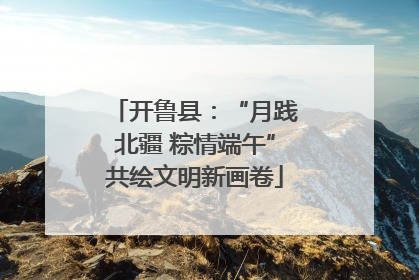 开鲁县：“月践北疆 粽情端午”共绘文明新画卷