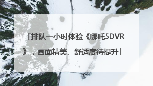 排队一小时体验《哪吒5DVR》，画面精美、舒适度待提升