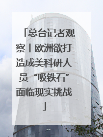 总台记者观察丨欧洲欲打造成美科研人员“吸铁石”面临现实挑战