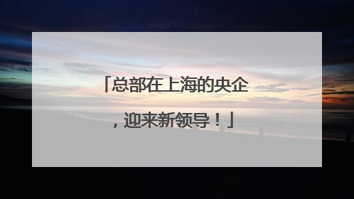 总部在上海的央企，迎来新领导！