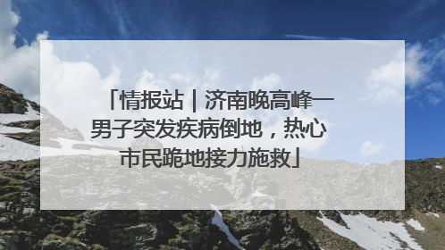 情报站｜济南晚高峰一男子突发疾病倒地，热心市民跪地接力施救