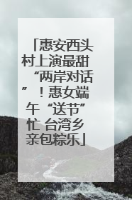 惠安西头村上演最甜“两岸对话”！惠女端午“送节”忙 台湾乡亲包粽乐