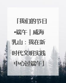 我们的节日•端午｜威海乳山：我在新时代文明实践中心过端午