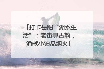 打卡岳阳“湖系生活”：老街寻古韵，渔歌小镇品烟火