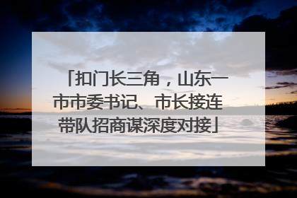 扣门长三角，山东一市市委书记、市长接连带队招商谋深度对接