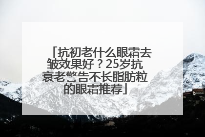 抗初老什么眼霜去皱效果好？25岁抗衰老警告不长脂肪粒的眼霜推荐