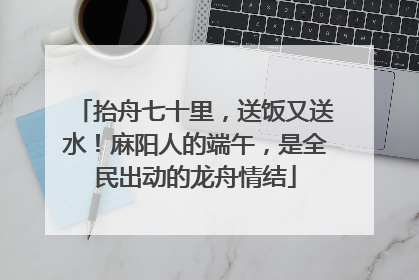 抬舟七十里，送饭又送水！麻阳人的端午，是全民出动的龙舟情结