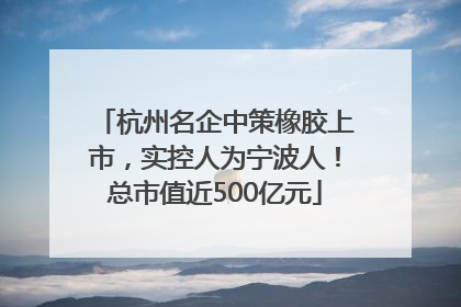 杭州名企中策橡胶上市，实控人为宁波人！总市值近500亿元