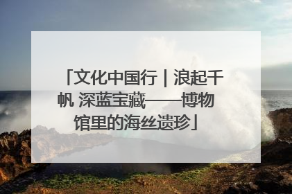 文化中国行｜浪起千帆 深蓝宝藏——博物馆里的海丝遗珍