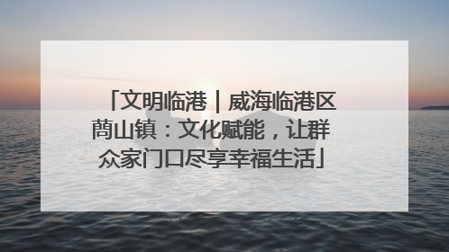 文明临港｜威海临港区蔄山镇：文化赋能，让群众家门口尽享幸福生活