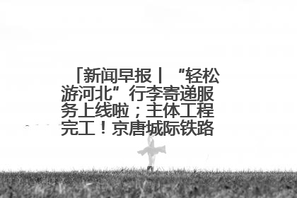 新闻早报丨“轻松游河北”行李寄递服务上线啦；主体工程完工！京唐城际铁路最新进展 >>