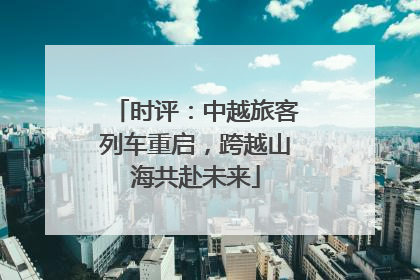 时评：中越旅客列车重启，跨越山海共赴未来