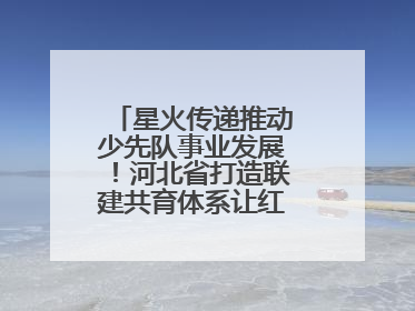 星火传递推动少先队事业发展！河北省打造联建共育体系让红领巾更鲜艳