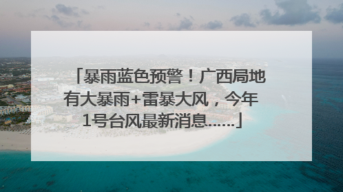 暴雨蓝色预警！广西局地有大暴雨+雷暴大风，今年1号台风最新消息……