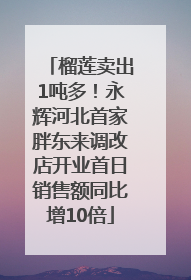 榴莲卖出1吨多！永辉河北首家胖东来调改店开业首日销售额同比增10倍