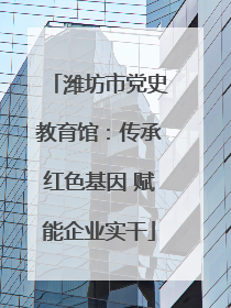 潍坊市党史教育馆：传承红色基因 赋能企业实干