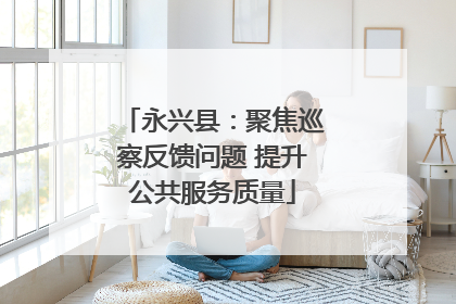 永兴县：聚焦巡察反馈问题 提升公共服务质量