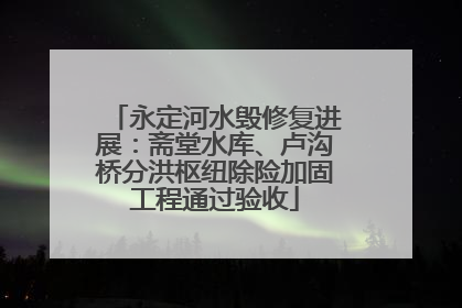 永定河水毁修复进展：斋堂水库、卢沟桥分洪枢纽除险加固工程通过验收