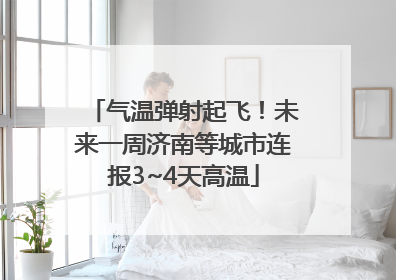 气温弹射起飞！未来一周济南等城市连报3~4天高温