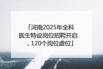 河南2025年全科医生特设岗位招聘开启，120个岗位虚位