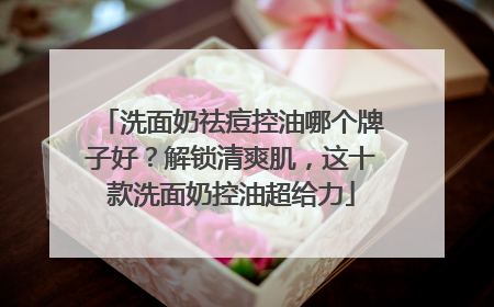 洗面奶祛痘控油哪个牌子好？解锁清爽肌，这十款洗面奶控油超给力