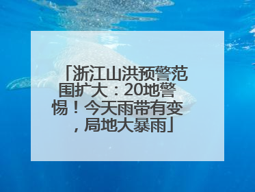 浙江山洪预警范围扩大：20地警惕！今天雨带有变，局地大暴雨