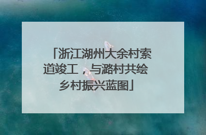 浙江湖州大余村索道竣工，与潞村共绘乡村振兴蓝图
