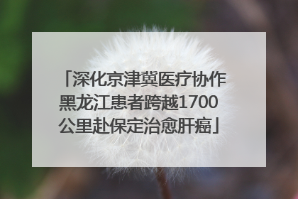 深化京津冀医疗协作 黑龙江患者跨越1700公里赴保定治愈肝癌