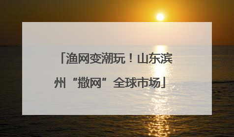 渔网变潮玩！山东滨州“撒网”全球市场