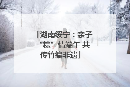 湖南绥宁：亲子“粽”情端午 共传竹编非遗