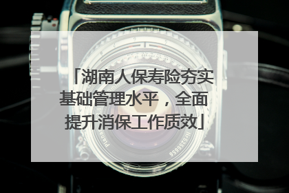 湖南人保寿险夯实基础管理水平，全面提升消保工作质效