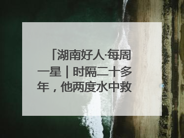 湖南好人·每周一星｜时隔二十多年，他两度水中救起同一人