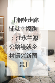 湘桂走廊铺就幸福路：江永兰源公路绘就乡村振兴新图景