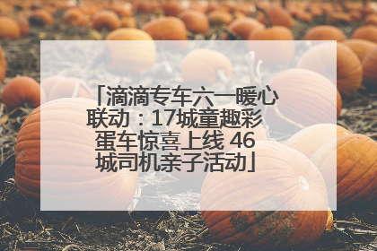 滴滴专车六一暖心联动：17城童趣彩蛋车惊喜上线 46城司机亲子活动
