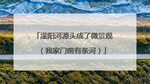 滏阳河源头成了微景观（我家门前有条河）