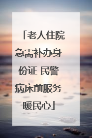 老人住院急需补办身份证 民警病床前服务暖民心