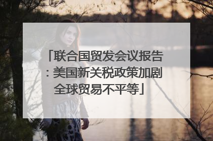 联合国贸发会议报告：美国新关税政策加剧全球贸易不平等