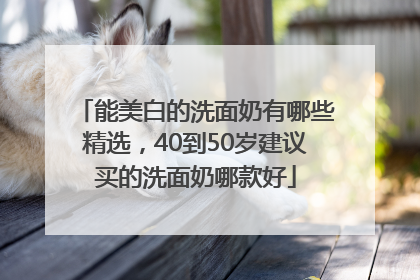 能美白的洗面奶有哪些精选，40到50岁建议买的洗面奶哪款好