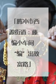 腾冲市西源街道：藤编小车间 “编”出致富路