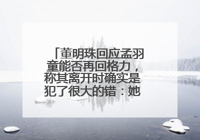 董明珠回应孟羽童能否再回格力，称其离开时确实是犯了很大的错：她对我来说是孩子