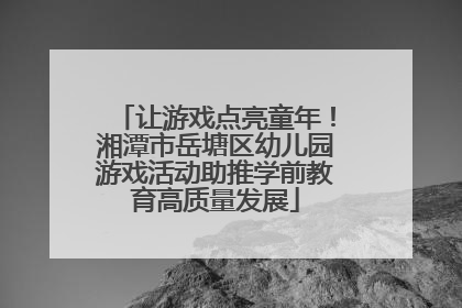 让游戏点亮童年！湘潭市岳塘区幼儿园游戏活动助推学前教育高质量发展