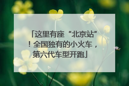 这里有座“北京站”！全国独有的小火车，第六代车型开跑