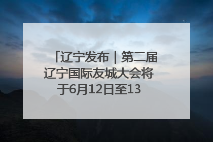 辽宁发布｜第二届辽宁国际友城大会将于6月12日至13日在沈阳举办