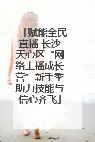 赋能全民直播 长沙天心区“网络主播成长营”新手季助力技能与信心齐飞