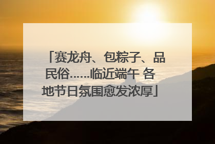 赛龙舟、包粽子、品民俗……临近端午 各地节日氛围愈发浓厚