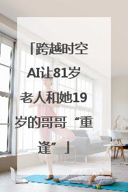 跨越时空 AI让81岁老人和她19岁的哥哥“重逢”
